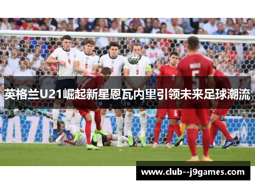 英格兰U21崛起新星恩瓦内里引领未来足球潮流 英格兰U21崛起新星恩瓦内里引领未来足球潮流