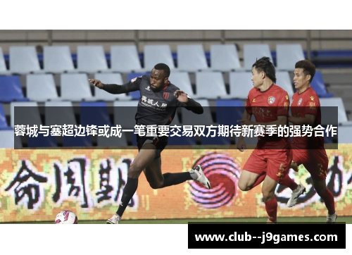 蓉城与塞超边锋或成一笔重要交易双方期待新赛季的强势合作