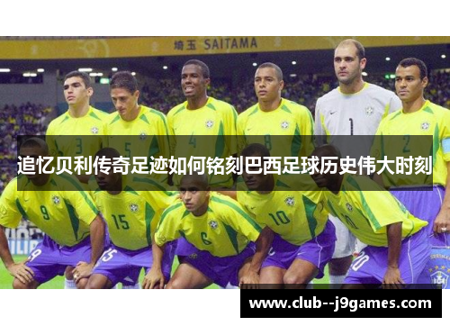 追忆贝利传奇足迹如何铭刻巴西足球历史伟大时刻 追忆贝利传奇足迹如何铭刻巴西足球历史伟大时刻