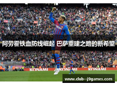 阿劳霍铁血防线崛起 巴萨重建之路的新希望 阿劳霍铁血防线崛起 巴萨重建之路的新希望