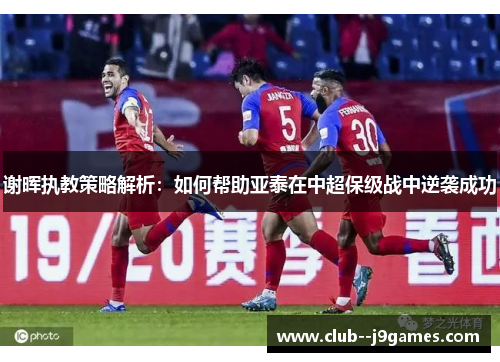 谢晖执教策略解析:如何帮助亚泰在中超保级战中逆袭成功 谢晖执教策略解析:如何帮助亚泰在中超保级战中逆袭成功