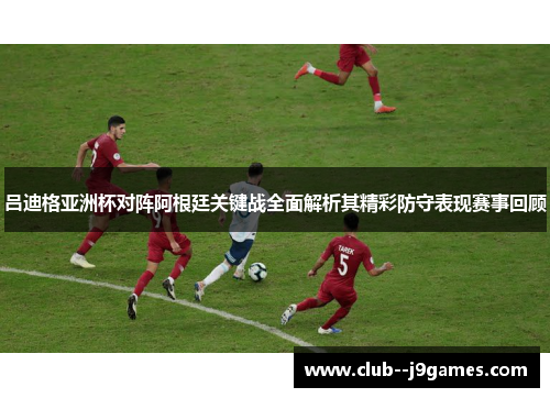 吕迪格亚洲杯对阵阿根廷关键战全面解析其精彩防守表现赛事回顾
