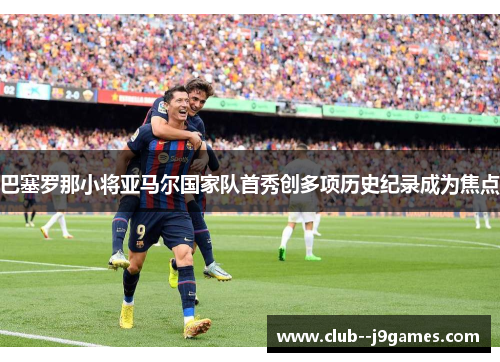 巴塞罗那小将亚马尔国家队首秀创多项历史纪录成为焦点 巴塞罗那小将亚马尔国家队首秀创多项历史纪录成为焦点