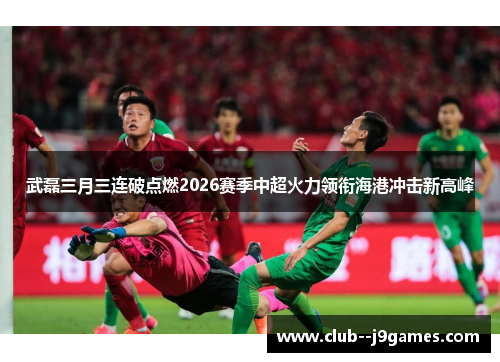 武磊三月三连破点燃2026赛季中超火力领衔海港冲击新高峰